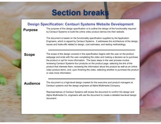 !
Design Specification: Centauri Systems Website Development
! The purpose of this design specification is to outline the design of the functionality required
by Centauri Systems to build the online video product demos into their website.
The document is based on the functionality specification supplied by the Application
Engineers, which is signed by Centauri Systems. It addresses the architecture of the design,
issues and trade-offs related to design, cost estimates, and testing methodology.
!
The scope of the design covered in this specification begins with the user on the product
webpage and ends with the user completing the video and making a decision as to purchase
the product or opt for more information. The basic steps in the user process involve
reviewing Centauri Systems four products on the product page, selecting the link of the
product that interests them, reviewing the information about the product as well as an online
video product demo, and, upon finishing the video, selecting whether to purchase the product
or view more information.
!
The document is a high-level design created for the executive and product managers at
Centauri systems and the design engineers at Alpha Multimedia Company.
Representatives of Centauri Systems will review the document to confirm the design and
Alpha Multimedia Co. engineers will use the document to create a detailed low-level design
document.
Section breaks
Purpose
Scope
Audience
 