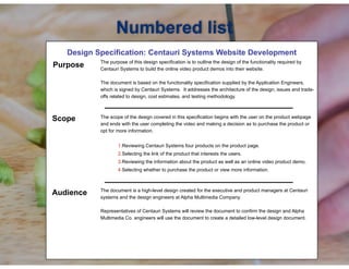 !
Design Specification: Centauri Systems Website Development
! The purpose of this design specification is to outline the design of the functionality required by
Centauri Systems to build the online video product demos into their website.
The document is based on the functionality specification supplied by the Application Engineers,
which is signed by Centauri Systems. It addresses the architecture of the design, issues and trade-
offs related to design, cost estimates, and testing methodology.
!
The scope of the design covered in this specification begins with the user on the product webpage
and ends with the user completing the video and making a decision as to purchase the product or
opt for more information.
!
1.Reviewing Centauri Systems four products on the product page.
2.Selecting the link of the product that interests the users.
3.Reviewing the information about the product as well as an online video product demo.
4.Selecting whether to purchase the product or view more information.
!
!
The document is a high-level design created for the executive and product managers at Centauri
systems and the design engineers at Alpha Multimedia Company.
Representatives of Centauri Systems will review the document to confirm the design and Alpha
Multimedia Co. engineers will use the document to create a detailed low-level design document.
Numbered list
Purpose
Scope
Audience
 