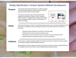 !
Design Specification: Centauri Systems Website Development! !
!
!
!
!
!
!
!
!
!
!
!
The scope of the design covered in this specification begins with the user on the product webpage and ends
with the user completing the video and making a decision as to purchase the product or opt for more
information.
!
1.Reviewing Centauri Systems four products on the product page.
2.Selecting the link of the product that interests the users.
3.Reviewing the information about the product as well as an online video product demo.
4.Selecting whether to purchase the product or view more information.
!
!
The document is a high-level design created for the executive and product managers at Centauri systems
and the design engineers at Alpha Multimedia Company.
Representatives of Centauri Systems will review the document to confirm the design and Alpha Multimedia
Co. engineers will use the document to create a detailed low-level design document.
Purpose
Scope
Audience
The purpose of this design specification is to outline the design
of the functionality required by Centauri Systems to build the
online video product demos into their website.
The document is based on the functionality specification
supplied by the Application Engineers, which is signed by
Centauri Systems. It addresses the architecture of the design,
issues and trade-offs related to design, cost estimates, and
testing methodology.
 