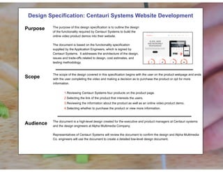 !
Design Specification: Centauri Systems Website Development
! The purpose of this design specification is to outline the design of the functionality required by Centauri Systems to
build the online video product demos into their website. The document is based on the functionality specification
supplied by the Application Engineers, which is signed by Centauri Systems. It addresses the architecture of the
design, issues and trade-offs related to design, cost estimates, and testing methodology.
The scope of the design covered in this specification begins with the user on the product webpage and ends with
the user completing the video and making a decision as to purchase the product or opt for more information. The
basic steps in the user process involve reviewing Centauri Systems four products on the product page, selecting the
link of the product that interests them, reviewing the information about the product as well as an online video product
demo, and, upon finishing the video, selecting whether to purchase the product or view more information.
The document is a high-level design created for the executive and product managers at Centauri systems and the
design engineers at Alpha Multimedia Company. Representatives of Centauri Systems will review the document to
confirm the design and Alpha Multimedia Co. engineers will use the document to create a detailed low-level design
document.
Before
!
Design Specification: Centauri Systems Website Development! !
!
!
!
!
!
!
!
!
!
!
!
The scope of the design covered in this specification begins with the user on the product webpage and ends
with the user completing the video and making a decision as to purchase the product or opt for more
information.
!
1.Reviewing Centauri Systems four products on the product page.
2.Selecting the link of the product that interests the users.
3.Reviewing the information about the product as well as an online video product demo.
4.Selecting whether to purchase the product or view more information.
!
!
The document is a high-level design created for the executive and product managers at Centauri systems
and the design engineers at Alpha Multimedia Company.
Representatives of Centauri Systems will review the document to confirm the design and Alpha Multimedia
Co. engineers will use the document to create a detailed low-level design document.
Purpose
Scope
Audience
The purpose of this design specification is to outline the design
of the functionality required by Centauri Systems to build the
online video product demos into their website.
The document is based on the functionality specification
supplied by the Application Engineers, which is signed by
Centauri Systems. It addresses the architecture of the design,
issues and trade-offs related to design, cost estimates, and
testing methodology.
 