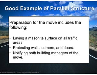 © Speak and Write, Inc. Do not copy, transmit, or distribute.
Good Example of Parallel Structure
!
Preparation for the move includes the
following:
!
• Laying a masonite surface on all traffic
areas.
• Protecting walls, corners, and doors.
• Notifying both building managers of the
move.
 