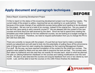 © Speak and Write, Inc. Do not copy, transmit, or distribute.
Apply document and paragraph techniques
Status Report: eLearning Development Project
!
I’d like to report on the status of the eLearning development project over the past four weeks. The
current state of the project is yellow, meaning that we are starting to run quite behind. This is
because of the scope change of two additional courses being added and needing to be developed
for the project. We are now at a total of six courses, instead of the original four. Are you aware of
the fact that Jane wants to add a seventh course?!? We are pleased with the content of the new
courses and think they’ll be well received by the client. Since we had to spend time creating the
templates and initial outlines for the two additional courses, we are looking at a budget overage to
the tune of 25 percent. Therefore, we need to request authorization from you to change the PO to
$57,500 from $45,000.
There are currently no issues with the project—it’s just that we have had to make a schedule
stretch-out adjustment and will need to look into the potentiality of pulling Dave off the eCommerce
side of things and have him start creating the database for the Learning Management System.
Fun stuff. By the way, we have reached completion of the content for the initial four courses. The
graphics were added by Maria and we were able to examine the look and feel. The courses were
then taken by Katherine and she said they ran exactly 55 minutes each, which is what we planned.
We plan on utilizing Katherine’s feedback on the courses and making modifications over the next
month. We plan to also beta-test the courses and acquire feedback from one or two clients by next
month. Last, we’ll be able to load the courses on the LMS if Dave finishes the database.
BEFORE
 