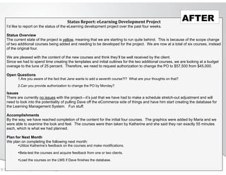 © Speak and Write, Inc. Do not copy, transmit, or distribute.
Status&Report:&eLearning&Development&Project
I’d like to report on the status of the eLearning development project over the past four weeks.
!
Status Overview
The current state of the project is yellow, meaning that we are starting to run quite behind. This is because of the scope change
of two additional courses being added and needing to be developed for the project. We are now at a total of six courses, instead
of the original four.
!
We are pleased with the content of the new courses and think they’ll be well received by the client.
Since we had to spend time creating the templates and initial outlines for the two additional courses, we are looking at a budget
overage to the tune of 25 percent. Therefore, we need to request authorization to change the PO to $57,500 from $45,000.
!
Open Questions
1.Are you aware of the fact that Jane wants to add a seventh course?!? What are your thoughts on that?
2.Can you provide authorization to change the PO by Monday?
Issues
There are currently no issues with the project—it’s just that we have had to make a schedule stretch-out adjustment and will
need to look into the potentiality of pulling Dave off the eCommerce side of things and have him start creating the database for
the Learning Management System. Fun stuff.
!
Accomplishments
By the way, we have reached completion of the content for the initial four courses. The graphics were added by Maria and we
were able to examine the look and feel. The courses were then taken by Katherine and she said they ran exactly 55 minutes
each, which is what we had planned.
!
Plan for Next Month
We plan on completing the following next month:
•Utilize Katherine’s feedback on the courses and make modifications.
•Beta-test the courses and acquire feedback from one or two clients.
•Load the courses on the LMS if Dave finishes the database.
AFTER
 