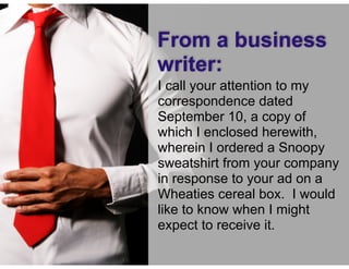 © Speak and Write, Inc. Do not copy, transmit, or distribute.
I call your attention to my
correspondence dated
September 10, a copy of
which I enclosed herewith,
wherein I ordered a Snoopy
sweatshirt from your company
in response to your ad on a
Wheaties cereal box. I would
like to know when I might
expect to receive it.
From a business
writer:
 