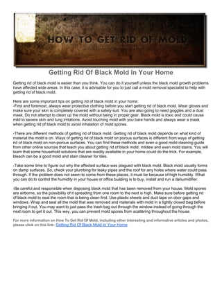 Getting Rid Of Black Mold In Your Home
Getting rid of black mold is easier than you think. You can do it yourself unless the black mold growth problems
have affected wide areas. In this case, it is advisable for you to just call a mold removal specialist to help with
getting rid of black mold.

Here are some important tips on getting rid of black mold in your home:
-First and foremost, always wear protective clothing before you start getting rid of black mold. Wear gloves and
make sure your skin is completely covered with a safety suit. You are also going to need goggles and a dust
mask. Do not attempt to clean up the mold without being in proper gear. Black mold is toxic and could cause
mild to severe skin and lung irritations. Avoid touching mold with you bare hands and always wear a mask
when getting rid of black mold to avoid inhalation of mold spores.

-There are different methods of getting rid of black mold. Getting rid of black mold depends on what kind of
material the mold is on. Ways of getting rid of black mold on porous surfaces is different from ways of getting
rid of black mold on non-porous surfaces. You can find these methods and even a good mold cleaning guide
from other online sources that teach you about getting rid of black mold, mildew and even mold stains. You will
learn that some household solutions that are readily available in your home could do the trick. For example,
bleach can be a good mold and stain cleaner for tiles.

-Take some time to figure out why the affected surface was plagued with black mold. Black mold usually forms
on damp surfaces. So, check your plumbing for leaky pipes and the roof for any holes where water could pass
through. If the problem does not seem to come from these places, it must be because of high humidity. What
you can do to control the humidity in your house or office building is to buy, install and run a dehumidifier.

-Be careful and responsible when disposing black mold that has been removed from your house. Mold spores
are airborne, so the possibility of it spreading from one room to the next is high. Make sure before getting rid
of black mold to seal the room that is being clean first. Use plastic sheets and duct tape on door gaps and
windows. Wrap and seal all the mold that was removed and materials with mold in a tightly closed bag before
bringing it out. You may want to just pass the trash bag out through the window instead of going through the
next room to get it out. This way, you can prevent mold spores from scattering throughout the house.

For more information on How To Get Rid Of Mold, including other interesting and informative articles and photos,
please click on this link: Getting Rid Of Black Mold In Your Home
 