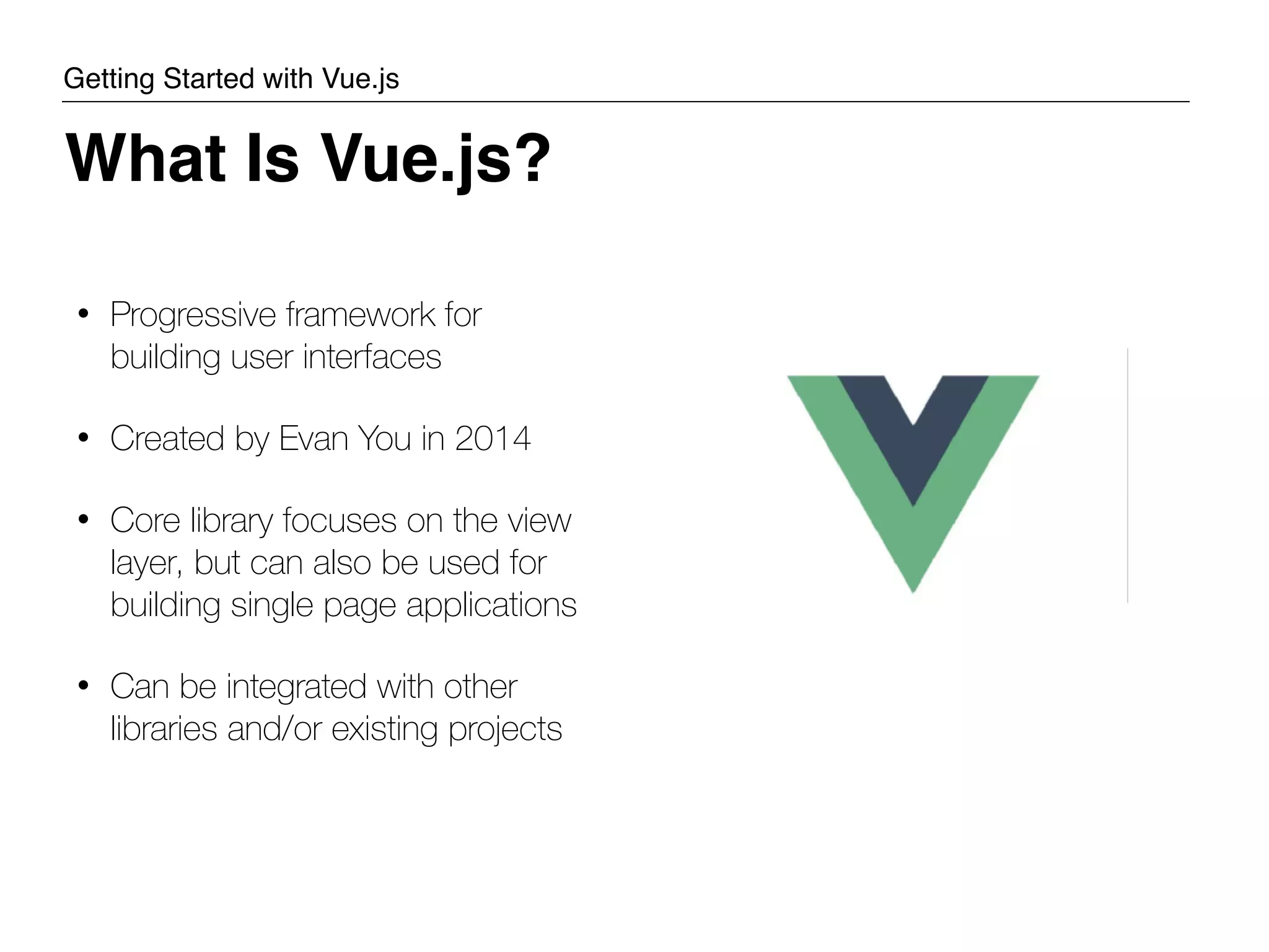 • Progressive framework for building user interfaces • Created by Evan You in 2014 • Core library focuses on the view layer, but can also be used for building single page applications • Can be integrated with other libraries and/or existing projects What Is Vue.js? Getting Started with Vue.js 
