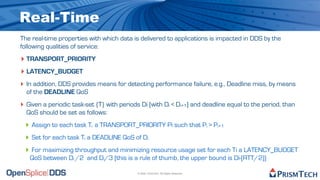 Real-Time
The real-time properties with which data is delivered to applications is impacted in DDS by the
following qualities of service:
‣ TRANSPORT_PRIORITY
‣ LATENCY_BUDGET
‣ In addition, DDS provides means for detecting performance failure, e.g., Deadline miss, by means
  of the DEADLINE QoS
‣ Given a periodic task-set {T} with periods Di (with Di < Di+1) and deadline equal to the period, than
  QoS should be set as follows:
 ‣ Assign to each task Ti a TRANSPORT_PRIORITY Pi such that Pi > Pi+1
 ‣ Set for each task Ti a DEADLINE QoS of Di
 ‣ For maximizing throughput and minimizing resource usage set for each Ti a LATENCY_BUDGET
   QoS between Di /2 and Di/3 (this is a rule of thumb, the upper bound is Di-(RTT/2))

                                            © 2009, PrismTech. All Rights Reserved
 