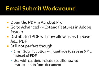 Open the PDF in Acrobat Pro
 Go to Advanced -> Extend Features in Adobe
Reader
 Distributed PDF will now allow users to Save
As… PDF
 Still not perfect though…
 Email Submit button will continue to save as XML
instead of PDF
 Use with caution. Include specific how-to
instructions in form document
 