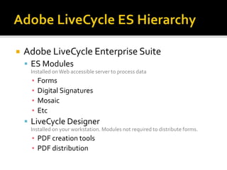  Adobe LiveCycle Enterprise Suite
 ES Modules
Installed on Web accessible server to process data
▪ Forms
▪ Digital Signatures
▪ Mosaic
▪ Etc
 LiveCycle Designer
Installed on your workstation. Modules not required to distribute forms.
▪ PDF creation tools
▪ PDF distribution
 