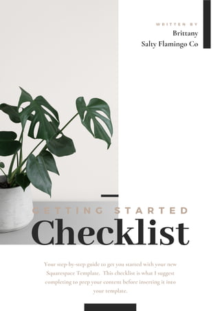 Brittany
Salty Flamingo Co
W R I T T E N B Y
Checklist
G E T T I N G S T A R T E D
Your step-by-step guide to get you started with your new
Squarespace Template. This checklist is what I suggest
completing to prep your content before inserting it into
your template.
 