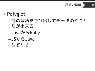 用語の説明
• Polyglot
–他の言語を呼び出してデータのやりと
りが出来る
–JavaからRuby
–JSからJava
–などなど
14
 