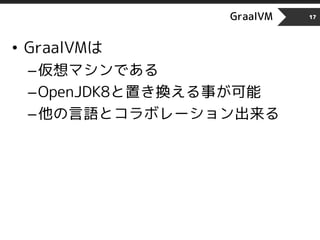 GraalVM
• GraalVMは
–仮想マシンである
–OpenJDK8と置き換える事が可能
–他の言語とコラボレーション出来る
17
 