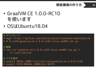 開発環境の作り方
• GraalVM CE 1.0.0-RC10
を使います
• OSはUbuntu18.04
20
# ダウンロード
$ wget https://github.com/oracle/graal/releases/download/vm-
1.0.0-rc10/graalvm-ce-1.0.0-rc10-linux-amd64.tar.gz
# 展開
$ tar zxf graalvm-ce-1.0.0-rc10-linux-amd64.tar.gz ¥
-C /usr/lib/jvm
# パスを通す
$ export GRAAL_HOME=/usr/lib/jvm/graalvm-ce-1.0.0-rc10
$ export PATH=$GRAAL_HOME/bin:$PATH
 