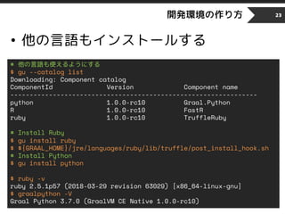 開発環境の作り方
• 他の言語もインストールする
23
# 他の言語も使えるようにする
$ gu --catalog list
Downloading: Component catalog
ComponentId Version Component name
----------------------------------------------------------------
python 1.0.0-rc10 Graal.Python
R 1.0.0-rc10 FastR
ruby 1.0.0-rc10 TruffleRuby
# Install Ruby
$ gu install ruby
$ ${GRAAL_HOME}/jre/languages/ruby/lib/truffle/post_install_hook.sh
# Install Python
$ gu install python
$ ruby -v
ruby 2.5.1p57 (2018-03-29 revision 63029) [x86_64-linux-gnu]
$ graalpython -V
Graal Python 3.7.0 (GraalVM CE Native 1.0.0-rc10)
 