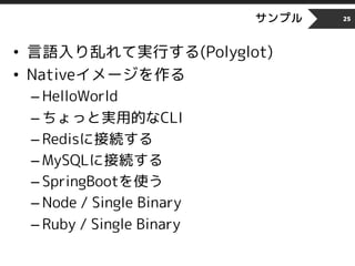 サンプル
• 言語入り乱れて実行する(Polyglot)
• Nativeイメージを作る
– HelloWorld
– ちょっと実用的なCLI
– Redisに接続する
– MySQLに接続する
– SpringBootを使う
– Node / Single Binary
– Ruby / Single Binary
25
 