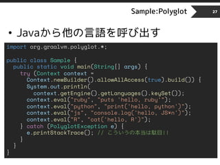Sample:Polyglot
• Javaから他の言語を呼び出す
27
import org.graalvm.polyglot.*;
public class Sample {
public static void main(String[] args) {
try (Context context =
Context.newBuilder().allowAllAccess(true).build()) {
System.out.println(
context.getEngine().getLanguages().keySet());
context.eval("ruby", "puts 'hello, ruby’”);
context.eval("python", "print('hello, python')");
context.eval("js", "console.log('hello, JS¥n')");
context.eval("R", "cat('hello, R')");
} catch (PolyglotException e) {
e.printStackTrace(); // こういうの本当は駄目!!
}
}
}
 