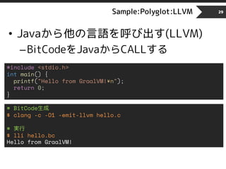 Sample:Polyglot:LLVM
• Javaから他の言語を呼び出す(LLVM)
–BitCodeをJavaからCALLする
29
#include <stdio.h>
int main() {
printf("Hello from GraalVM!¥n");
return 0;
}
# BitCode生成
$ clang -c -O1 -emit-llvm hello.c
# 実行
$ lli hello.bc
Hello from GraalVM!
 