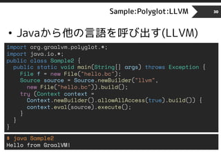 Sample:Polyglot:LLVM
• Javaから他の言語を呼び出す(LLVM)
30
import org.graalvm.polyglot.*;
import java.io.*;
public class Sample2 {
public static void main(String[] args) throws Exception {
File f = new File("hello.bc");
Source source = Source.newBuilder("llvm",
new File("hello.bc")).build();
try (Context context =
Context.newBuilder().allowAllAccess(true).build()) {
context.eval(source).execute();
}
}
}
$ java Sample2
Hello from GraalVM!
 