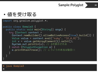 Sample:Polyglot
• 値を受け取る
31
import org.graalvm.polyglot.*;
public class Sample3 {
public static void main(String[] args) {
try (Context context =
Context.newBuilder().allowNativeAccess(true).build()) {
Value value = context.eval("ruby", "[2,4,8]");
int v = value.getArrayElement(1).asInt();
System.out.println(v); // 4が表示される
} catch (PolyglotException e) {
e.printStackTrace(); // こういうの本当は駄目!!
}
}
}
$ java Sample3
4
 