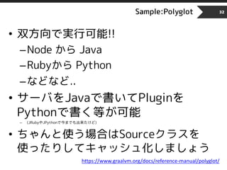 Sample:Polyglot
• 双方向で実行可能!!
–Node から Java
–Rubyから Python
–などなど..
• サーバをJavaで書いてPluginを
Pythonで書く等が可能
– (JRubyやJPythonで今までも出来たけど)
• ちゃんと使う場合はSourceクラスを
使ったりしてキャッシュ化しましょう
32
https://www.graalvm.org/docs/reference-manual/polyglot/
 