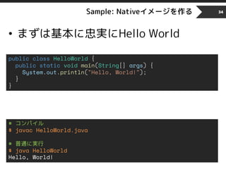 Sample: Nativeイメージを作る
• まずは基本に忠実にHello World
34
public class HelloWorld {
public static void main(String[] args) {
System.out.println("Hello, World!");
}
}
# コンパイル
$ javac HelloWorld.java
# 普通に実行
$ java HelloWorld
Hello, World!
 