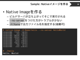 Sample: Nativeイメージを作る
• Native Imageを作る
– ビルドサーバが立ち上がってそこで実行される
– --no-server をつけた方がトラブルが少ない
– -H:Nameで出力ファイル名を指定する(省略可)
35
$ native-image –H:Name=hello --no-server HelloWorld
[helloworld:5620] classlist: 1,487.46 ms
[helloworld:5620] (cap): 988.10 ms
[helloworld:5620] setup: 2,169.08 ms
[helloworld:5620] (typeflow): 3,763.17 ms
[helloworld:5620] (objects): 655.53 ms
[helloworld:5620] (features): 131.40 ms
[helloworld:5620] analysis: 4,616.25 ms
[helloworld:5620] universe: 199.90 ms
[helloworld:5620] (parse): 1,029.82 ms
[helloworld:5620] (inline): 1,138.66 ms
[helloworld:5620] (compile): 5,375.45 ms
[helloworld:5620] compile: 7,758.60 ms
[helloworld:5620] image: 247.74 ms
[helloworld:5620] write: 144.12 ms
[helloworld:5620] [total]: 16,690.46 ms
$ ./hello
Hello, World!
 
