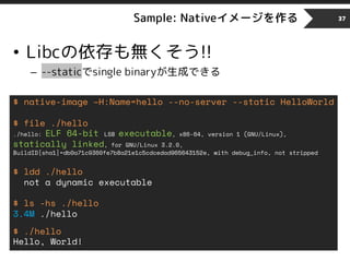 Sample: Nativeイメージを作る
• Libcの依存も無くそう!!
– --staticでsingle binaryが生成できる
37
$ native-image –H:Name=hello --no-server --static HelloWorld
$ file ./hello
./hello: ELF 64-bit LSB executable, x86-64, version 1 (GNU/Linux),
statically linked, for GNU/Linux 3.2.0,
BuildID[sha1]=db0a71c9360fe7b8a21e1c5cdcedad965643152e, with debug_info, not stripped
$ ldd ./hello
not a dynamic executable
$ ls -hs ./hello
3.4M ./hello
$ ./hello
Hello, World!
 