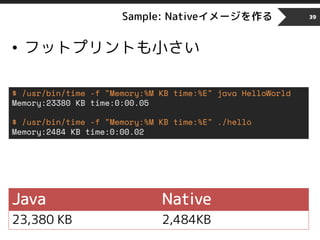 Sample: Nativeイメージを作る
• フットプリントも小さい
39
$ /usr/bin/time -f "Memory:%M KB time:%E" java HelloWorld
Memory:23380 KB time:0:00.05
$ /usr/bin/time -f "Memory:%M KB time:%E" ./hello
Memory:2484 KB time:0:00.02
Java Native
23,380 KB 2,484KB
 