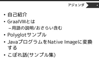 アジェンダ
• 自己紹介
• GraalVMとは
–用語の説明/おさらい含む
• Polyglotサンプル
• JavaプログラムをNative Imageに変換
する
• こぼれ話(サンプル集)
4
 