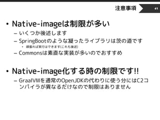 注意事項
• Native-imageは制限が多い
– いくつか後述します
– SpringBootのような凝ったライブラリは茨の道です
• 頑張れば実行はできます(これも後述)
– Commonsは素直な実装が多いのでおすすめ
• Native-image化する時の制限です!!
– GraalVMを通常のOpenJDKの代わりに使う分にはC2コ
ンパイラが異なるだけなので制限はありません
41
 