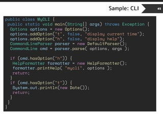 Sample: CLI 45
public class MyCLI {
public static void main(String[] args) throws Exception {
Options options = new Options();
options.addOption("t", false, "display current time");
options.addOption("h", false, "display help");
CommandLineParser parser = new DefaultParser();
CommandLine cmd = parser.parse( options, args );
if (cmd.hasOption("h")) {
HelpFormatter formatter = new HelpFormatter();
formatter.printHelp( "mycli", options );
return;
}
if (cmd.hasOption("t")) {
System.out.println(new Date());
return;
}
}
}
 