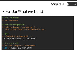 Sample: CLI 46
• FatJarをnative build
# FAT JARを作る
$ mvn package
# native-imageを作る
$ native-image --no-server ¥
-jar target/mycli-1.0-SNAPSHOT.jar
# 実行
$ ./mycli-1.0-SNAPSHOT –t
Thu Dec 13 10:16:31 UTC 2018
# ファイルサイズ
$ ls -hs ./mycli-1.0-SNAPSHOT
4.1M ./mycli-1.0-SNAPSHOT
 