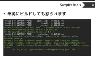 Sample: Redis 51
• 単純にビルドしても怒られます
[hello-1.0-SNAPSHOT:7248] classlist: 2,885.53 ms
[hello-1.0-SNAPSHOT:7248] (cap): 1,210.36 ms
[hello-1.0-SNAPSHOT:7248] setup: 2,941.58 ms
SLF4J: slf4j-api 1.6.x (or later) is incompatible with this binding.
SLF4J: Your binding is version 1.5.5 or earlier.
SLF4J: Upgrade your binding to version 1.6.x.
[hello-1.0-SNAPSHOT:7248] analysis: 6,413.27 ms
error: Class initialization failed: redis.clients.jedis.HostAndPort
Detailed message:
Error: Class initialization failed: redis.clients.jedis.HostAndPort
Original exception that caused the problem: java.lang.NoSuchMethodError:
org.slf4j.impl.StaticLoggerBinder.getSingleton()Lorg/slf4j/impl/StaticLogger
Binder;
at org.slf4j.LoggerFactory.bind(LoggerFactory.java:150)
 