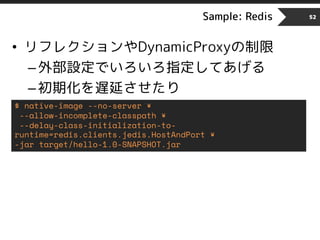 Sample: Redis 52
• リフレクションやDynamicProxyの制限
–外部設定でいろいろ指定してあげる
–初期化を遅延させたり
$ native-image --no-server ¥
--allow-incomplete-classpath ¥
--delay-class-initialization-to-
runtime=redis.clients.jedis.HostAndPort ¥
-jar target/hello-1.0-SNAPSHOT.jar
 