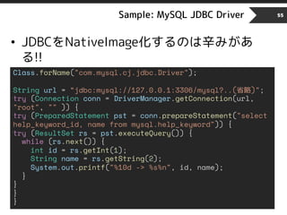 Sample: MySQL JDBC Driver 55
• JDBCをNativeImage化するのは辛みがあ
る!!
Class.forName("com.mysql.cj.jdbc.Driver");
String url = “jdbc:mysql://127.0.0.1:3306/mysql?..(省略)";
try (Connection conn = DriverManager.getConnection(url,
"root", "" )) {
try (PreparedStatement pst = conn.prepareStatement("select
help_keyword_id, name from mysql.help_keyword")) {
try (ResultSet rs = pst.executeQuery()) {
while (rs.next()) {
int id = rs.getInt(1);
String name = rs.getString(2);
System.out.printf("%10d -> %s%n", id, name);
}
}
}
}
 