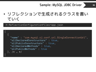 Sample: MySQL JDBC Driver 56
• リフレクションで生成されるクラスを書い
ていく
-H:ReflectionConfigurationFiles=app.json
[
{
"name" : "com.mysql.cj.conf.url.SingleConnectionUrl",
"allDeclaredConstructors" : true,
"allPublicConstructors" : true,
"allDeclaredMethods" : true,
"allPublicMethods" : true
}, /* … */
]
 