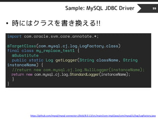 Sample: MySQL JDBC Driver 59
• 時にはクラスを書き換える!!
import com.oracle.svm.core.annotate.*;
@TargetClass(com.mysql.cj.log.LogFactory.class)
final class my_replace_test1 {
@Substitute
public static Log getLogger(String className, String
instanceName) {
//return new com.mysql.cj.log.NullLogger(instanceName);
return new com.mysql.cj.log.StandardLogger(instanceName);
}
}
https://github.com/mysql/mysql-connector-j/blob/8.0.13/src/main/core-impl/java/com/mysql/cj/log/LogFactory.java
 