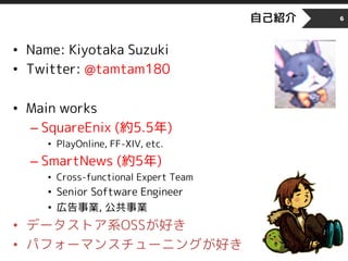 自己紹介
• Name: Kiyotaka Suzuki
• Twitter: @tamtam180
• Main works
– SquareEnix (約5.5年)
• PlayOnline, FF-XIV, etc.
– SmartNews (約5年)
• Cross-functional Expert Team
• Senior Software Engineer
• 広告事業, 公共事業
• データストア系OSSが好き
• パフォーマンスチューニングが好き
6
 