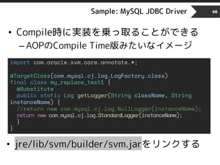 Sample: MySQL JDBC Driver 60
• Compile時に実装を乗っ取ることができる
– AOPのCompile Time版みたいなイメージ
import com.oracle.svm.core.annotate.*;
@TargetClass(com.mysql.cj.log.LogFactory.class)
final class my_replace_test1 {
@Substitute
public static Log getLogger(String className, String
instanceName) {
//return new com.mysql.cj.log.NullLogger(instanceName);
return new com.mysql.cj.log.StandardLogger(instanceName);
}
}
• jre/lib/svm/builder/svm.jarをリンクする
 