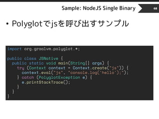 Sample: NodeJS Single Binary 68
• Polyglotでjsを呼び出すサンプル
import org.graalvm.polyglot.*;
public class JSNative {
public static void main(String[] args) {
try (Context context = Context.create("js")) {
context.eval("js", "console.log('hello');");
} catch (PolyglotException e) {
e.printStackTrace();
}
}
}
 
