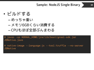 Sample: NodeJS Single Binary 69
• ビルドする
– めっちゃ重い
– メモリ6GBくらい消費する
– CPUもほぼ全部ぶんまわる
$ javac -cp $GRAAL_HOME/jre/lib/boot/graal-sdk.jar
JSNative.java
$ native-image --language:js --tool:truffle --no-server
JSNative
 