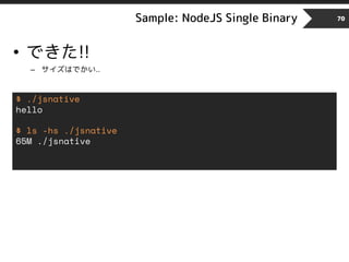 Sample: NodeJS Single Binary 70
• できた!!
– サイズはでかい..
$ ./jsnative
hello
$ ls -hs ./jsnative
65M ./jsnative
 