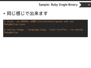 Sample: Ruby Single Binary 72
• 同じ感じで出来ます
$ javac -cp $GRAAL_HOME/jre/lib/boot/graal-sdk.jar
RubyNative.java
$ native-image --language:ruby --tool:truffle --no-server
RubyNative
 