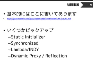 制限事項
• 基本的にはここに書いてあります
• https://github.com/oracle/graal/blob/master/substratevm/LIMITATIONS.md
• いくつかピックアップ
–Static Initializer
–Synchronized
–Lambda/INDY
–Dynamic Proxy / Reflection
75
 