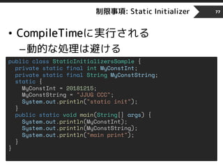 制限事項: Static Initializer
• CompileTimeに実行される
–動的な処理は避ける
77
public class StaticInitializersSample {
private static final int MyConstInt;
private static final String MyConstString;
static {
MyConstInt = 20181215;
MyConstString = "JJUG CCC";
System.out.println("static init");
}
public static void main(String[] args) {
System.out.println(MyConstInt);
System.out.println(MyConstString);
System.out.println("main print");
}
}
 