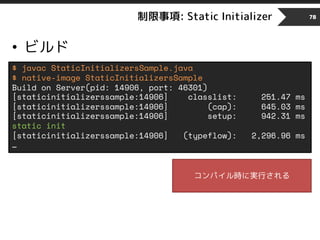 制限事項: Static Initializer
• ビルド
78
$ javac StaticInitializersSample.java
$ native-image StaticInitializersSample
Build on Server(pid: 14906, port: 46301)
[staticinitializerssample:14906] classlist: 251.47 ms
[staticinitializerssample:14906] (cap): 645.03 ms
[staticinitializerssample:14906] setup: 942.31 ms
static init
[staticinitializerssample:14906] (typeflow): 2,296.96 ms
…
コンパイル時に実行される
 