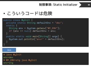 制限事項: Static Initializer
• こういうコードは危険
80
public class MyInit {
private static String defaultEnv = "dev";
static {
String env = System.getenv("MY_ENV");
if (env != null) defaultEnv = env;
}
public static void main(String[] args) {
System.out.println("env=" + defaultEnv);
}
}
$ java MyInit
env=dev
$ MY_ENV=stg java MyInit
env=stg
Java
 