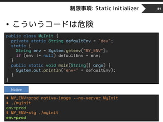 制限事項: Static Initializer
• こういうコードは危険
81
public class MyInit {
private static String defaultEnv = "dev";
static {
String env = System.getenv("MY_ENV");
if (env != null) defaultEnv = env;
}
public static void main(String[] args) {
System.out.println("env=" + defaultEnv);
}
}
$ MY_ENV=prod native-image --no-server MyInit
$ ./myinit
env=prod
$ MY_ENV=stg ./myinit
env=prod
Native
 