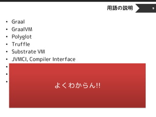用語の説明
• Graal
• GraalVM
• Polyglot
• Truffle
• Substrate VM
• JVMCI, Compiler Interface
• JIT Compiler
• AOT
• HotSpotVM
9
 