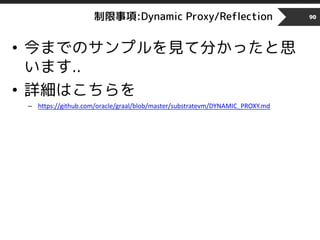 制限事項:Dynamic Proxy/Reflection
• 今までのサンプルを見て分かったと思
います..
• 詳細はこちらを
– https://github.com/oracle/graal/blob/master/substratevm/DYNAMIC_PROXY.md
90
 